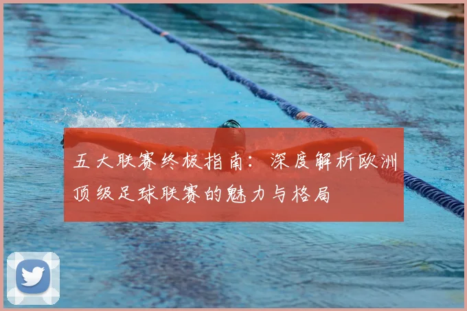 五大联赛终极指南：深度解析欧洲顶级足球联赛的魅力与格局