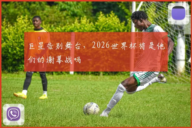 巨星告别舞台，2026世界杯将是他们的谢幕战吗