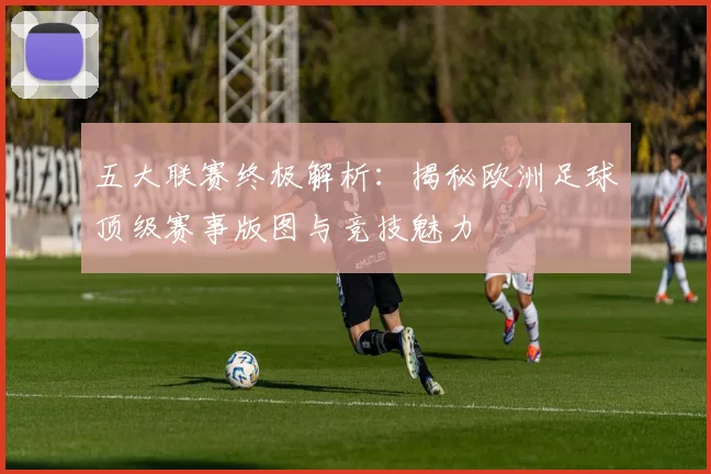 五大联赛终极解析：揭秘欧洲足球顶级赛事版图与竞技魅力