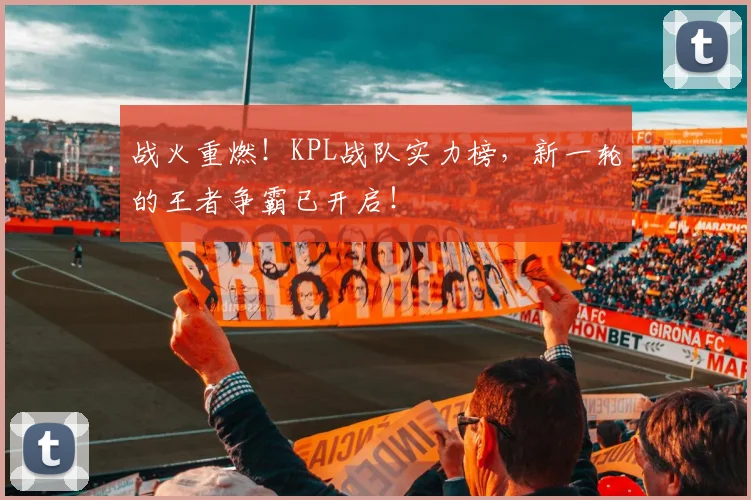 战火重燃!KPL战队实力榜,新一轮的王者争霸已开启!