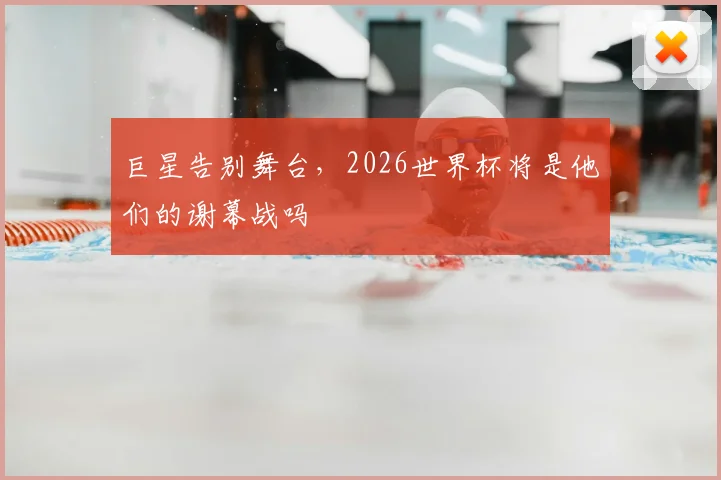 巨星告别舞台,2026世界杯将是他们的谢幕战吗