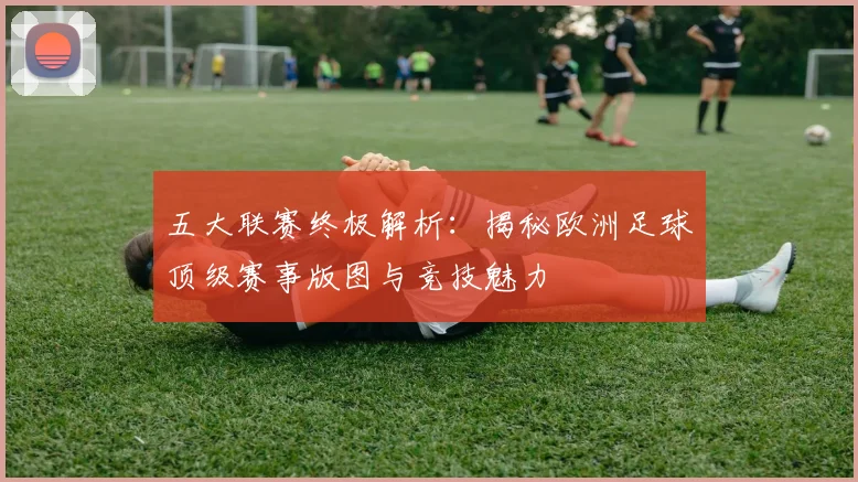 五大联赛终极解析:揭秘欧洲足球顶级赛事版图与竞技魅力