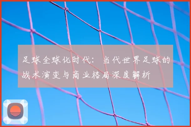 足球全球化时代:当代世界足球的战术演变与商业格局深度解析