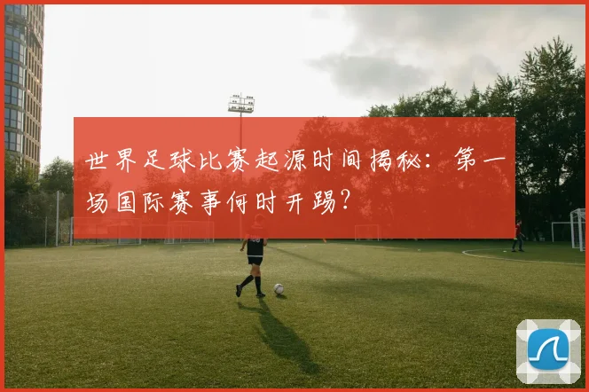 世界足球比赛起源时间揭秘：第一场国际赛事何时开踢？