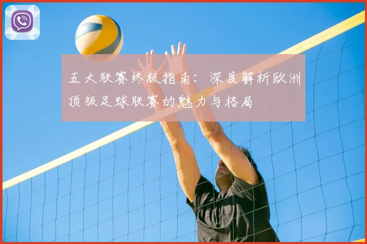 五大联赛终极指南:深度解析欧洲顶级足球联赛的魅力与格局