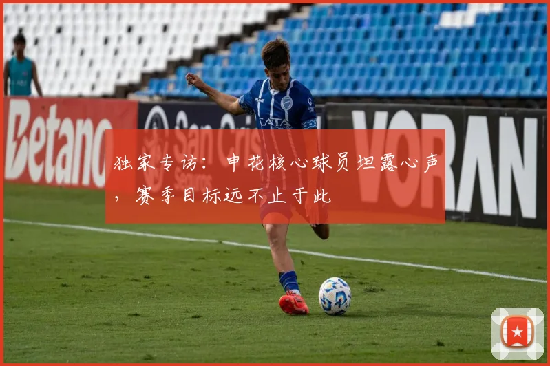 独家专访：申花核心球员坦露心声，赛季目标远不止于此