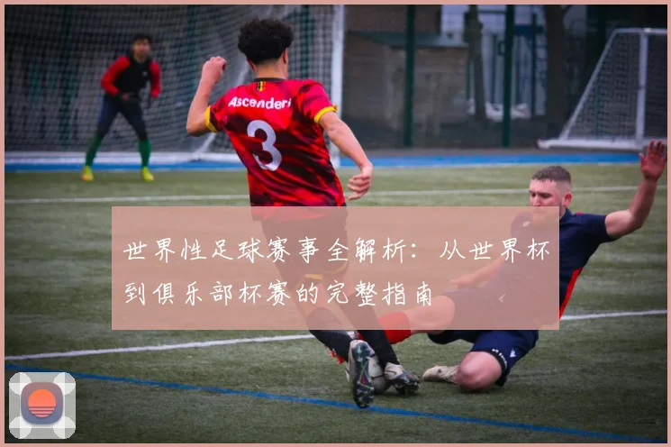 世界性足球赛事全解析：从世界杯到俱乐部杯赛的完整指南